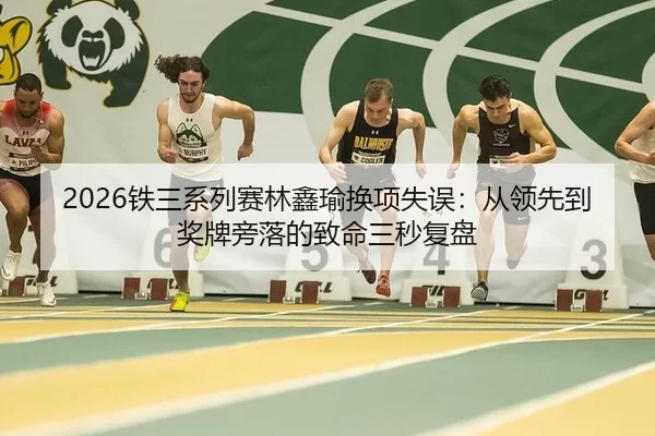 2026铁三系列赛林鑫瑜换项失误：从领先到奖牌旁落的致命三秒复盘（Kering）